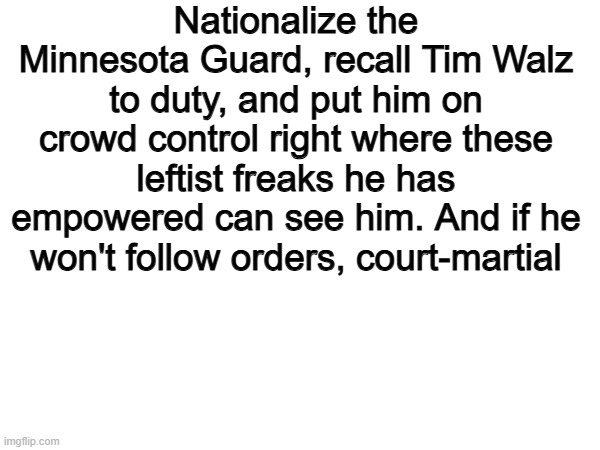 Heres an idea. | Nationalize the Minnesota Guard, recall Tim Walz to duty, and put him on crowd control right where these leftist freaks he has empowered can see him. And if he won't follow orders, court-martial | image tagged in memes,funny,leftists,politics,political meme | made w/ Imgflip meme maker