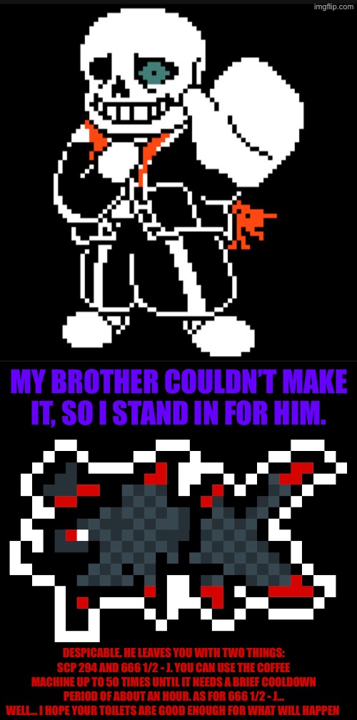 A present from Fish to the Understream | MY BROTHER COULDN’T MAKE IT, SO I STAND IN FOR HIM. DESPICABLE. HE LEAVES YOU WITH TWO THINGS: SCP 294 AND 666 1/2 - J. YOU CAN USE THE COFFEE MACHINE UP TO 50 TIMES UNTIL IT NEEDS A BRIEF COOLDOWN PERIOD OF ABOUT AN HOUR. AS FOR 666 1/2 - J… WELL… I HOPE YOUR TOILETS ARE GOOD ENOUGH FOR WHAT WILL HAPPEN | made w/ Imgflip meme maker