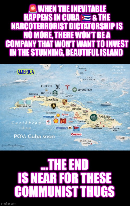 POV:  CUBA soon... | 🚨WHEN THE INEVITABLE HAPPENS IN CUBA 🇨🇺 & THE NARCOTERRORIST DICTATORSHIP IS NO MORE, THERE WON’T BE A COMPANY THAT WON’T WANT TO INVEST IN THE STUNNING, BEAUTIFUL ISLAND; AMERICA; ...THE END IS NEAR FOR THESE COMMUNIST THUGS | image tagged in cuba,freedom,communism,capitalism,cuba libre,peace | made w/ Imgflip meme maker