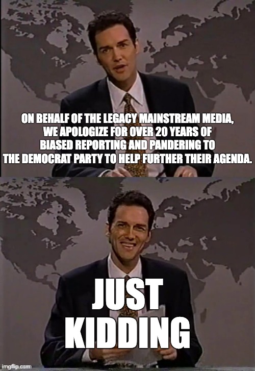 Things you'll likely never hear | ON BEHALF OF THE LEGACY MAINSTREAM MEDIA,
WE APOLOGIZE FOR OVER 20 YEARS OF
BIASED REPORTING AND PANDERING TO
THE DEMOCRAT PARTY TO HELP FURTHER THEIR AGENDA. JUST
KIDDING | image tagged in norm macdonald | made w/ Imgflip meme maker