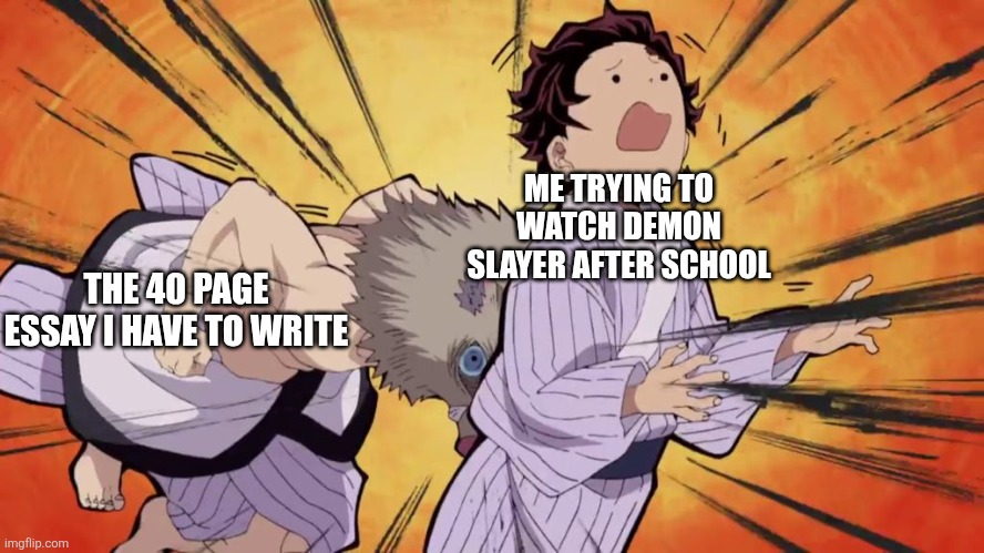 My most popular meme (in anime stream as well) | ME TRYING TO WATCH DEMON SLAYER AFTER SCHOOL; THE 40 PAGE ESSAY I HAVE TO WRITE | image tagged in demon slayer | made w/ Imgflip meme maker