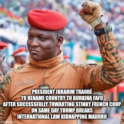 BREAKING NEWS: | PRESIDENT IBRAHIM TRAORÉ TO RENAME COUNTRY TO BURKINA FAFO

AFTER SUCCESSFULLY THWARTING STINKY FRENCH COUP ON SAME DAY TRUMP BREAKS INTERNATIONAL LAW KIDNAPPING MADURO | made w/ Imgflip meme maker