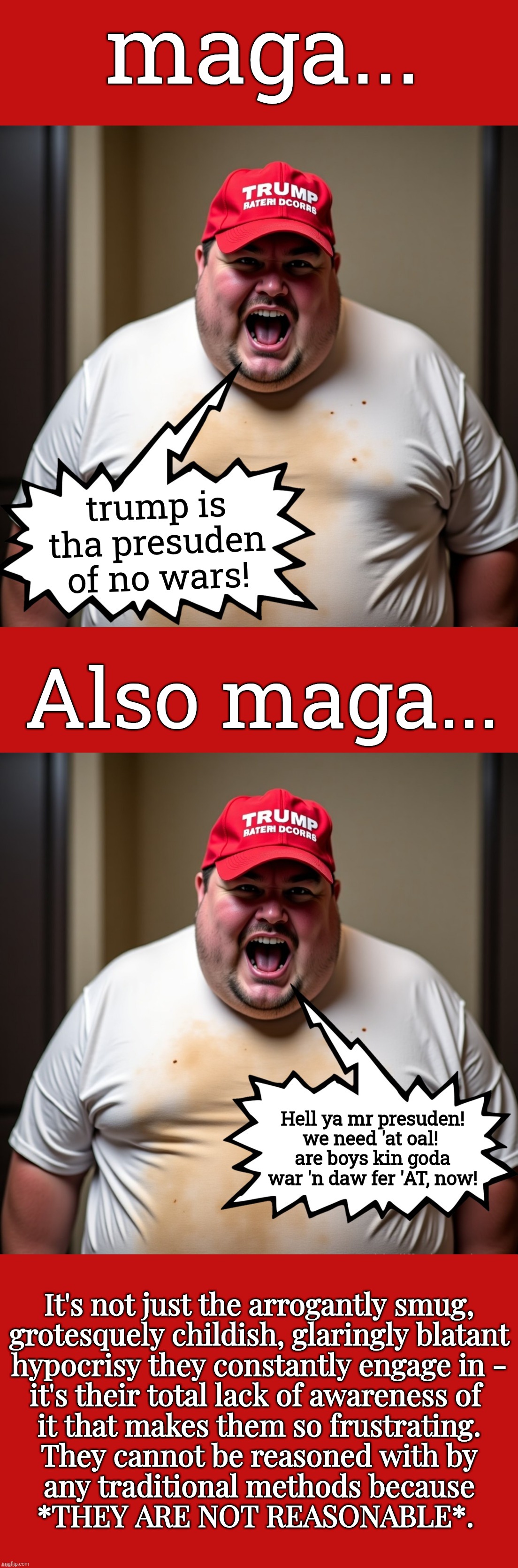 More Rifht Wing Oil Wars | maga... trump is tha presuden of no wars! Also maga... Hell ya mr presuden!
we need 'at oal! 
are boys kin goda war 'n daw fer 'AT, now! It's not just the arrogantly smug,
grotesquely childish, glaringly blatant
 hypocrisy they constantly engage in - 
it's their total lack of awareness of 
it that makes them so frustrating.
They cannot be reasoned with by
any traditional methods because
*THEY ARE NOT REASONABLE*. | image tagged in jefthehobo,maga also maga,fk dt,fk maga,maga must go,hangtrumpandhiscult | made w/ Imgflip meme maker