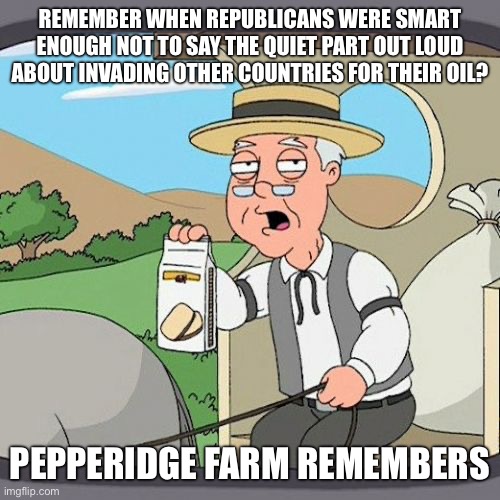 pedotrump makes W look like a genius! | REMEMBER WHEN REPUBLICANS WERE SMART ENOUGH NOT TO SAY THE QUIET PART OUT LOUD ABOUT INVADING OTHER COUNTRIES FOR THEIR OIL? PEPPERIDGE FARM REMEMBERS | image tagged in memes,pepperidge farm remembers | made w/ Imgflip meme maker