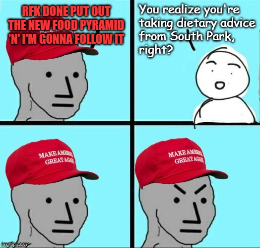 I've suspected the Trump Administration is a pack of Cartmans for some time now... | You realize you're
taking dietary advice
from South Park,
right? RFK DONE PUT OUT THE NEW FOOD PYRAMID 'N' I'M GONNA FOLLOW IT | image tagged in south park,eric cartman,south park did it first,trump administration,looney tunes | made w/ Imgflip meme maker