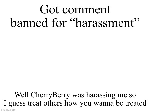 Like can yall at least do smth about him | Got comment banned for “harassment”; Well CherryBerry was harassing me so I guess treat others how you wanna be treated | image tagged in blank white template | made w/ Imgflip meme maker