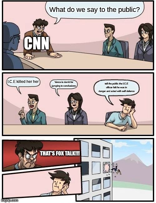 Boardroom Meeting Suggestion Meme | What do we say to the public? CNN; I.C.E killed her her; Vance is dumb for jumping to conclusions; tell the public the I.C.E officer felt he was in danger and acted with self defence; THAT'S FOX TALK!!! | image tagged in memes,boardroom meeting suggestion | made w/ Imgflip meme maker