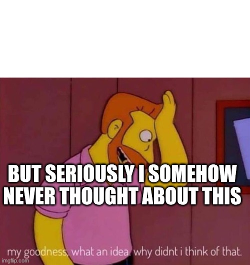 my goodness what an idea why didn't I think of that | BUT SERIOUSLY I SOMEHOW NEVER THOUGHT ABOUT THIS | image tagged in my goodness what an idea why didn't i think of that | made w/ Imgflip meme maker