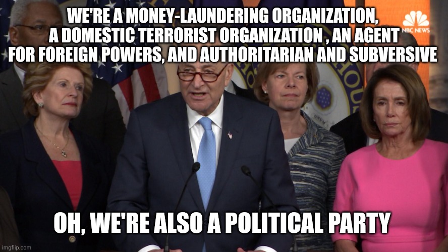 Democrat congressmen | WE'RE A MONEY-LAUNDERING ORGANIZATION,  A DOMESTIC TERRORIST ORGANIZATION , AN AGENT FOR FOREIGN POWERS, AND AUTHORITARIAN AND SUBVERSIVE; OH, WE'RE ALSO A POLITICAL PARTY | image tagged in democrat congressmen | made w/ Imgflip meme maker