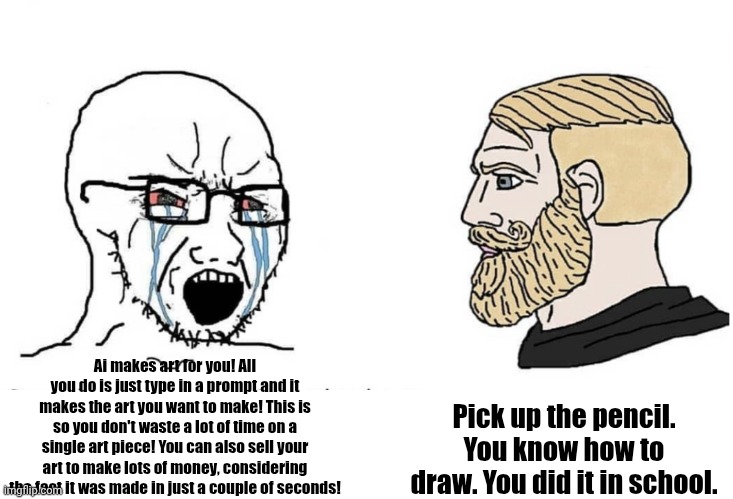 (:v) | Pick up the pencil. You know how to draw. You did it in school. Ai makes art for you! All you do is just type in a prompt and it makes the art you want to make! This is so you don't waste a lot of time on a single art piece! You can also sell your art to make lots of money, considering the fact it was made in just a couple of seconds! | image tagged in soyboy vs yes chad | made w/ Imgflip meme maker