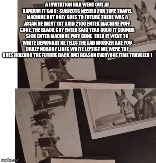 Remote view humor | A INVITATION HAD WENT OUT AT RANDOM IT SAID : SUBJECTS NEEDED FOR TIME TRAVEL MACHINE BUT ONLY GOES TO FUTURE THERE WAS A ASIAN HE WENT 1ST SAID 2100 ENTER MACHINE PUFF GONE, THE BLACK GUY ENTER SAID YEAR 3000 IT SOUNDS SICK ENTER MACHINE PUFF GONE  THEN IT WENT TO WHITE DEMONRAT HE TELLS THE LAB WORKER ARE YOU CRAZY NOBODY LIKES WHITE LEFTIST WE WERE THE ONES HOLDING THE FUTURE BACK AND REASON EVERYONE TIME TRAVELED ! | image tagged in space,parody | made w/ Imgflip meme maker