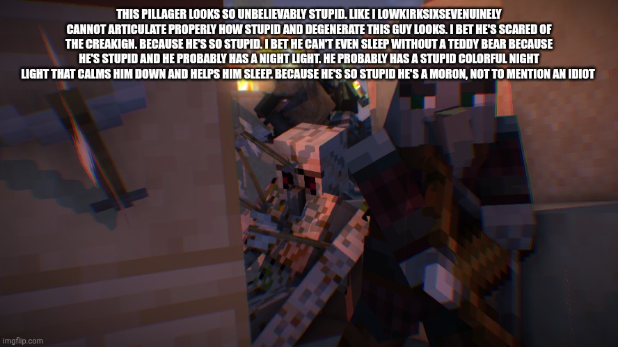 had to get ts off my chest | THIS PILLAGER LOOKS SO UNBELIEVABLY STUPID. LIKE I LOWKIRKSIXSEVENUINELY CANNOT ARTICULATE PROPERLY HOW STUPID AND DEGENERATE THIS GUY LOOKS. I BET HE'S SCARED OF THE CREAKIGN. BECAUSE HE'S SO STUPID. I BET HE CAN'T EVEN SLEEP WITHOUT A TEDDY BEAR BECAUSE HE'S STUPID AND HE PROBABLY HAS A NIGHT LIGHT. HE PROBABLY HAS A STUPID COLORFUL NIGHT LIGHT THAT CALMS HIM DOWN AND HELPS HIM SLEEP. BECAUSE HE'S SO STUPID HE'S A MORON, NOT TO MENTION AN IDIOT | image tagged in pillager raid | made w/ Imgflip meme maker
