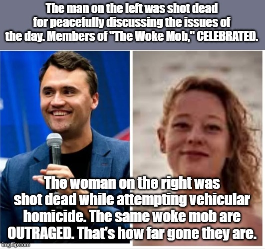 They are far gone. | The man on the left was shot dead for peacefully discussing the issues of the day. Members of "The Woke Mob," CELEBRATED. The woman on the right was shot dead while attempting vehicular homicide. The same woke mob are OUTRAGED. That's how far gone they are. | image tagged in woke,kirk,leftists | made w/ Imgflip meme maker