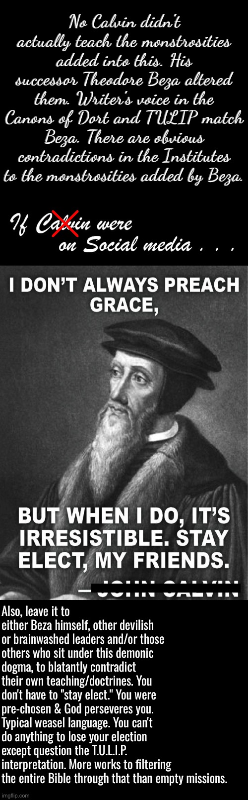 No if it was Beza not Calvin who wrote most of that atrocity | No Calvin didn't actually teach the monstrosities added into this. His successor Theodore Beza altered them. Writer's voice in the Canons of Dort and TULIP match Beza. There are obvious contradictions in the Institutes to the monstrosities added by Beza. Also, leave it to either Beza himself, other devilish or brainwashed leaders and/or those others who sit under this demonic dogma, to blatantly contradict their own teaching/doctrines. You don't have to "stay elect." You were pre-chosen & God perseveres you. Typical weasel language. You can't do anything to lose your election except question the T.U.L.I.P. interpretation. More works to filtering the entire Bible through that than empty missions. | image tagged in calvinism,calvinist memes,anti calvinism,reformed theology,contradiction,theodore beza calvin's successor | made w/ Imgflip meme maker