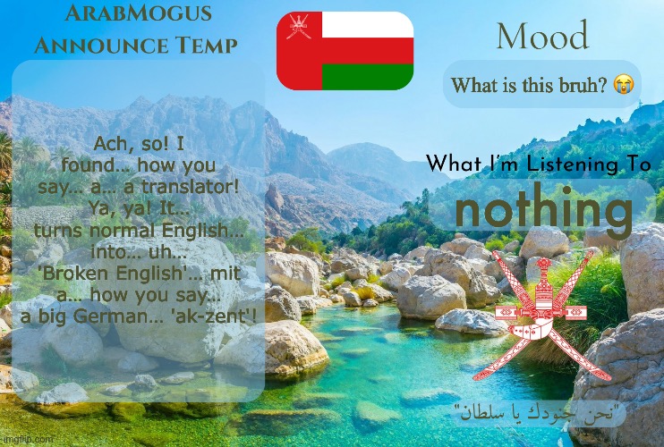 ArabMogus Omani Anounce Temp V1 | Ach, so! I found… how you say… a… a translator! Ya, ya! It… turns normal English… into… uh… 'Broken English'… mit a… how you say… a big German… 'ak-zent'! What is this bruh? 😭; nothing | image tagged in arabmogus omani anounce temp v1 | made w/ Imgflip meme maker