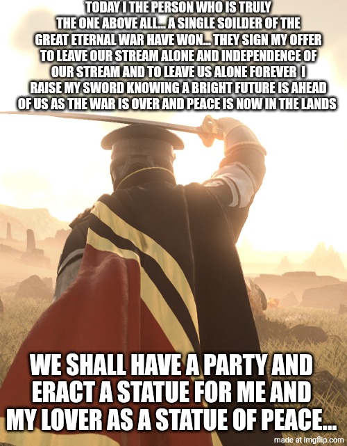 I FINALLY FUCKING WON BABY! | TODAY I THE PERSON WHO IS TRULY THE ONE ABOVE ALL... A SINGLE SOILDER OF THE GREAT ETERNAL WAR HAVE WON... THEY SIGN MY OFFER TO LEAVE OUR STREAM ALONE AND INDEPENDENCE OF OUR STREAM AND TO LEAVE US ALONE FOREVER  I RAISE MY SWORD KNOWING A BRIGHT FUTURE IS AHEAD OF US AS THE WAR IS OVER AND PEACE IS NOW IN THE LANDS; WE SHALL HAVE A PARTY AND ERACT A STATUE FOR ME AND MY LOVER AS A STATUE OF PEACE... | made w/ Imgflip meme maker
