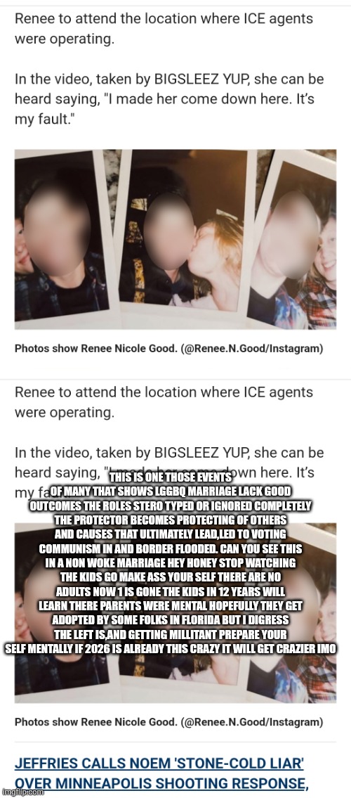 HONEY I mentally stunt growth the kids ! The real tragedy of ice shooting | THIS IS ONE THOSE EVENTS OF MANY THAT SHOWS LGGBQ MARRIAGE LACK GOOD OUTCOMES THE ROLES STERO TYPED OR IGNORED COMPLETELY THE PROTECTOR BECOMES PROTECTING OF OTHERS AND CAUSES THAT ULTIMATELY LEAD,LED TO VOTING COMMUNISM IN AND BORDER FLOODED. CAN YOU SEE THIS IN A NON WOKE MARRIAGE HEY HONEY STOP WATCHING THE KIDS GO MAKE ASS YOUR SELF THERE ARE NO ADULTS NOW 1 IS GONE THE KIDS IN 12 YEARS WILL LEARN THERE PARENTS WERE MENTAL HOPEFULLY THEY GET ADOPTED BY SOME FOLKS IN FLORIDA BUT I DIGRESS THE LEFT IS,AND GETTING MILLITANT PREPARE YOUR SELF MENTALLY IF 2026 IS ALREADY THIS CRAZY IT WILL GET CRAZIER IMO | image tagged in wtf,left | made w/ Imgflip meme maker