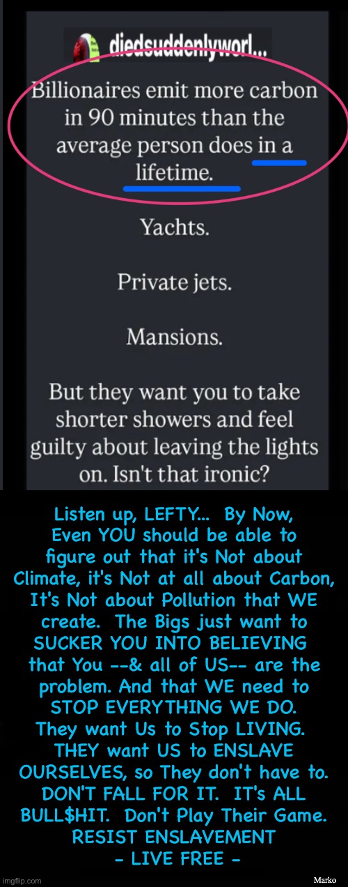 Stop being led around by the nose  (Lose the nose ring, for starters) | Listen up, LEFTY...  By Now,
Even YOU should be able to
figure out that it's Not about
Climate, it's Not at all about Carbon,
It's Not about Pollution that WE
create.  The Bigs just want to
SUCKER YOU INTO BELIEVING 
that You --& all of US-- are the

problem. And that WE need to
STOP EVERYTHING WE DO.
They want Us to Stop LIVING. 
THEY want US to ENSLAVE
OURSELVES, so They don't have to.
DON'T FALL FOR IT.  IT's ALL
BULL$HIT.  Don't Play Their Game.
RESIST ENSLAVEMENT
 - LIVE FREE -; Marko | image tagged in memes,dont be so damn gullible,your stupidity will take us all down,u dont have to be a slave,fjb voters kissmyass | made w/ Imgflip meme maker