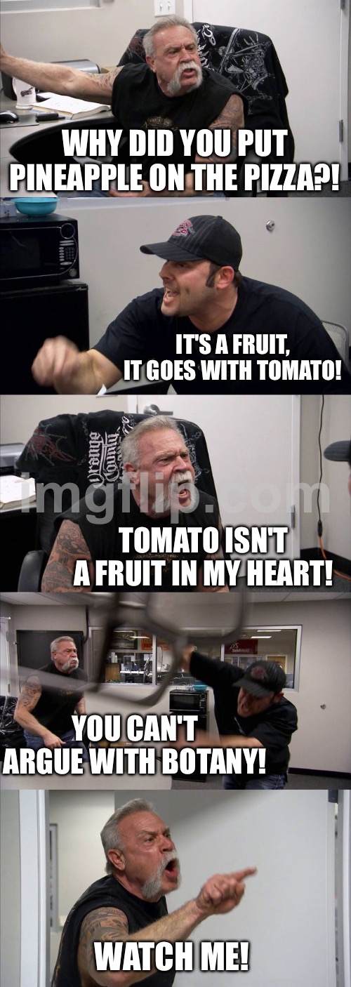 WHY DID YOU PUT PINEAPPLE ON THE PIZZA?! | WHY DID YOU PUT PINEAPPLE ON THE PIZZA?! IT'S A FRUIT, IT GOES WITH TOMATO! TOMATO ISN'T A FRUIT IN MY HEART! YOU CAN'T ARGUE WITH BOTANY! WATCH ME! | image tagged in memes,american chopper argument,pineapple pizza,pizza,fruits,food memes | made w/ Imgflip meme maker