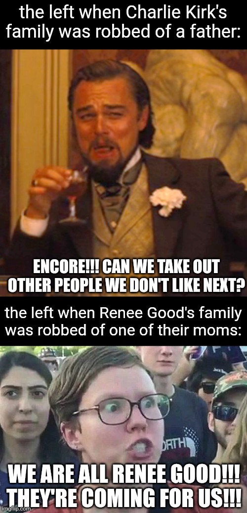 both deaths are sad but the hypocrisy is insane especially when they were not done the same way | the left when Charlie Kirk's family was robbed of a father:; ENCORE!!! CAN WE TAKE OUT OTHER PEOPLE WE DON'T LIKE NEXT? the left when Renee Good's family
was robbed of one of their moms:; WE ARE ALL RENEE GOOD!!! THEY'RE COMING FOR US!!! | image tagged in laughing leo,triggered liberal,politics,liberal hypocrisy,charlie kirk,renee good | made w/ Imgflip meme maker