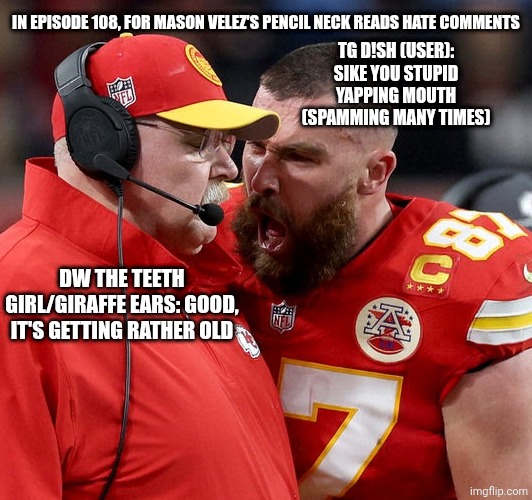 Travis Kelce screaming | TG D!SH (USER): SIKE YOU STUPID YAPPING MOUTH (SPAMMING MANY TIMES); IN EPISODE 108, FOR MASON VELEZ'S PENCIL NECK READS HATE COMMENTS; DW THE TEETH GIRL/GIRAFFE EARS: GOOD, IT'S GETTING RATHER OLD | image tagged in travis kelce screaming,meme,memes,mason velez,hate comment,spam | made w/ Imgflip meme maker