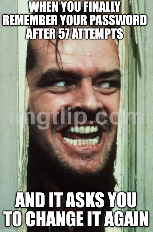 WHEN YOU FINALLY REMEMBER YOUR PASSWORD AFTER 57 ATTEMPTS; AND IT ASKS YOU TO CHANGE IT AGAIN | WHEN YOU FINALLY REMEMBER YOUR PASSWORD AFTER 57 ATTEMPTS; AND IT ASKS YOU TO CHANGE IT AGAIN | image tagged in memes,here's johnny,password strength,password,internet,remember | made w/ Imgflip meme maker