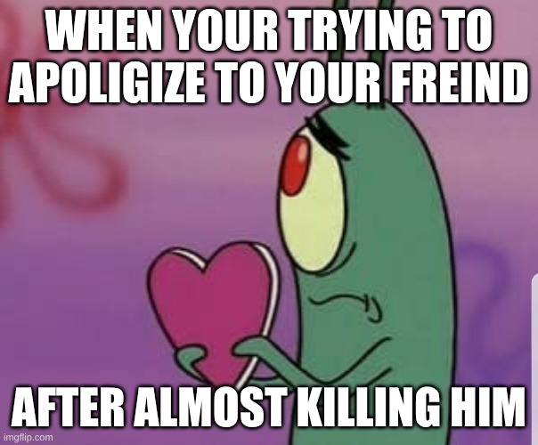 almost killed him | WHEN YOUR TRYING TO APOLIGIZE TO YOUR FREIND; AFTER ALMOST KILLING HIM | image tagged in plankton heart | made w/ Imgflip meme maker