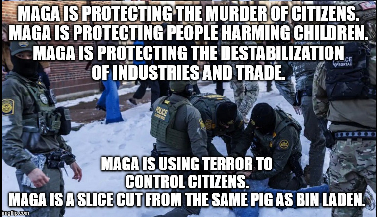 MAGA = Terror | MAGA IS PROTECTING THE MURDER OF CITIZENS.
MAGA IS PROTECTING PEOPLE HARMING CHILDREN.
MAGA IS PROTECTING THE DESTABILIZATION
OF INDUSTRIES AND TRADE. MAGA IS USING TERROR TO CONTROL CITIZENS.
MAGA IS A SLICE CUT FROM THE SAME PIG AS BIN LADEN. | image tagged in maga,donald trump,immigration,terrorism | made w/ Imgflip meme maker