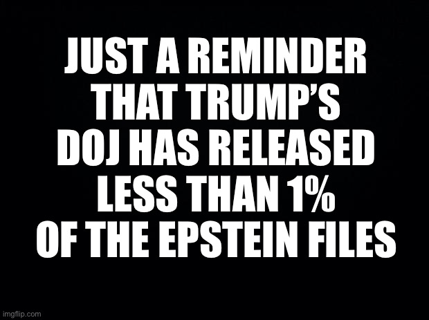 Black background | JUST A REMINDER THAT TRUMP’S DOJ HAS RELEASED LESS THAN 1% OF THE EPSTEIN FILES | image tagged in black background | made w/ Imgflip meme maker