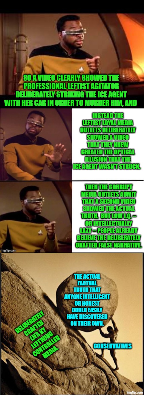 Yes; just . . . like . . . that.  No one REALLY despises media outlets enough. | SO A VIDEO CLEARLY SHOWED THE PROFESSIONAL LEFTIST AGITATOR DELIBERATELY STRIKING THE ICE AGENT WITH HER CAR IN ORDER TO MURDER HIM, AND; INSTEAD THE LEFTIST LOYAL MEDIA OUTLETS DELIBERATELY SHOWED A VIDEO THAT THEY KNEW CREATED THE OPTICAL ILLUSION THAT THE ICE AGENT WASN'T STRUCK. THEN THE CORRUPT MEDIA OUTLETS ADMIT THAT A SECOND VIDEO SHOWED THE ACTUAL TRUTH.  BUT LOW I.Q. -- OR INTELLECTUALLY LAZY -- PEOPLE ALREADY BELIEVE THE DELIBERATELY CRAFTED FALSE NARRATIVE. THE ACTUAL FACTUAL TRUTH THAT ANYONE INTELLIGENT OR HONEST COULD EASILY HAVE DISCOVERED ON THEIR OWN. DELIBERATELY CRAFTED LIES BY LEFTWING CONTROLLED MEDIA. CONSERVATIVES | image tagged in geordi drake | made w/ Imgflip meme maker