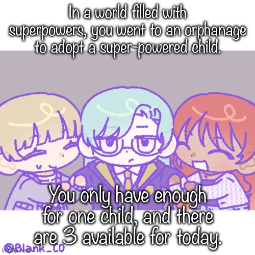 Hi :) | In a world filled with superpowers, you went to an orphanage to adopt a super-powered child. You only have enough for one child, and there are 3 available for today. | image tagged in basic rules apply | made w/ Imgflip meme maker