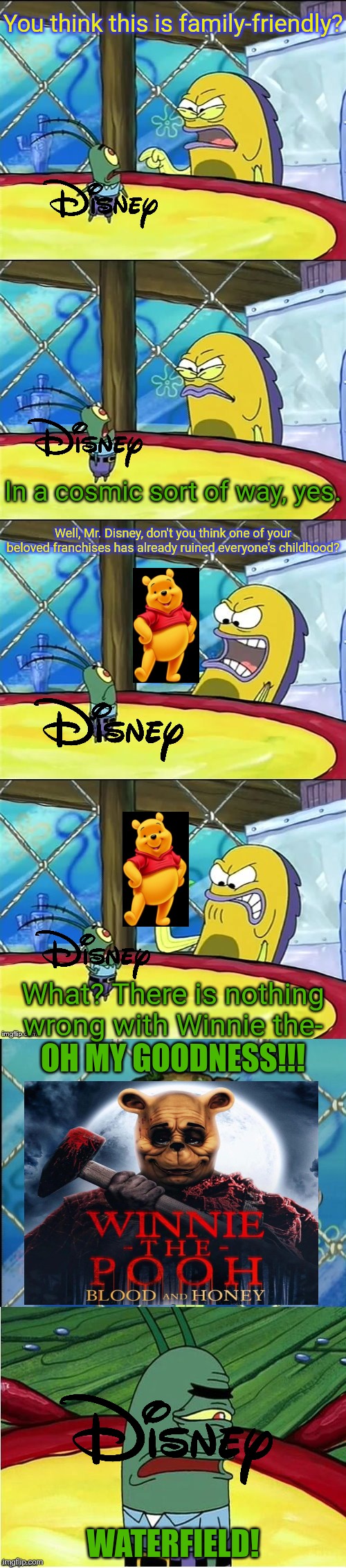 Why have they made horror films based on beloved family-friendly childhood icons especially Disney ones? | You think this is family-friendly? In a cosmic sort of way, yes. Well, Mr. Disney, don't you think one of your beloved franchises has already ruined everyone's childhood? What? There is nothing wrong with Winnie the-; OH MY GOODNESS!!! WATERFIELD! | image tagged in oh my goodness,disney,winnie the pooh,horror movies,childhood ruined | made w/ Imgflip meme maker
