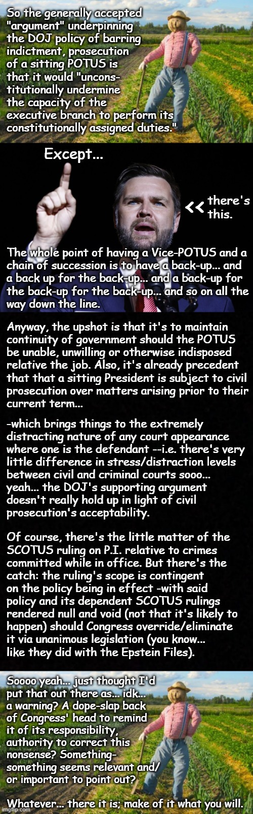 Well howdy, Trump-cult kids, it's Socialism again and today's topic is your boy not being as untouchable as everyone thinks. | So the generally accepted
"argument" underpinning
the DOJ policy of barring
indictment, prosecution
of a sitting POTUS is
that it would "uncons-
titutionally undermine
the capacity of the
executive branch to perform its
constitutionally assigned duties."; Except... <<; there's
this. The whole point of having a Vice-POTUS and a
chain of succession is to have a back-up... and
a back up for the back-up... and a back-up for
the back-up for the back-up... and so on all the
way down the line. Anyway, the upshot is that it's to maintain
continuity of government should the POTUS
be unable, unwilling or otherwise indisposed
relative the job. Also, it's already precedent
that that a sitting President is subject to civil
prosecution over matters arising prior to their
current term... -which brings things to the extremely
distracting nature of any court appearance
where one is the defendant --i.e. there's very
little difference in stress/distraction levels
between civil and criminal courts sooo...
yeah... the DOJ's supporting argument
doesn't really hold up in light of civil
prosecution's acceptability. Of course, there's the little matter of the
SCOTUS ruling on P.I. relative to crimes
committed while in office. But there's the
catch: the ruling's scope is contingent
on the policy being in effect -with said
policy and its dependent SCOTUS rulings
rendered null and void (not that it's likely to
happen) should Congress override/eliminate
it via unanimous legislation (you know...
like they did with the Epstein Files). Soooo yeah... just thought I'd
put that out there as... idk...
a warning? A dope-slap back
of Congress' head to remind
it of its responsibility,
authority to correct this
nonsense? Something-
something seems relevant and/
or important to point out?
 
Whatever... there it is; make of it what you will. | image tagged in trump unfit unqualified dangerous,criminal,human,garbage,because none should be beyond the reach of law | made w/ Imgflip meme maker