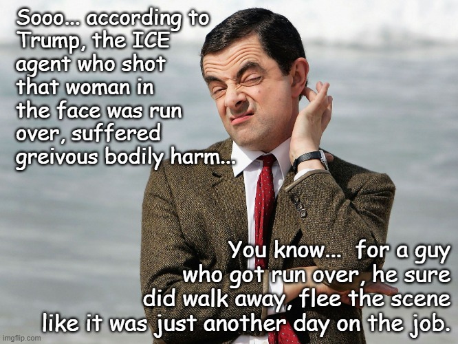 Now why do you suppose state investigators were blocked from gathering forensic evidence from the scene? | Sooo... according to
Trump, the ICE
agent who shot
that woman in
the face was run
over, suffered
greivous bodily harm... You know...  for a guy
who got run over, he sure
did walk away, flee the scene
like it was just another day on the job. | image tagged in mr bean doubts,trump lies,kristi noem lies | made w/ Imgflip meme maker