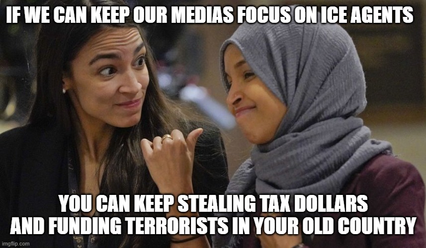 Look, look, shiny object, shiny object | IF WE CAN KEEP OUR MEDIAS FOCUS ON ICE AGENTS; YOU CAN KEEP STEALING TAX DOLLARS AND FUNDING TERRORISTS IN YOUR OLD COUNTRY | image tagged in alexandria ocasio cortez,ilhan omar,somaili fraud,islamic terrorism,democrat corruption,democrat war on america | made w/ Imgflip meme maker