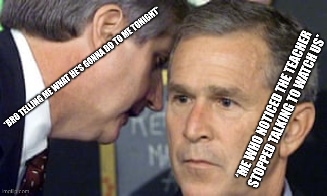 she low key be stairin | *BRO TELLING ME WHAT HE'S GONNA DO TO ME TONIGHT*; *ME WHO NOTICED THE TEACHER STOPPED TALKING TO WATCH US* | image tagged in george bush 9/11,bro,funny,funny memes | made w/ Imgflip meme maker