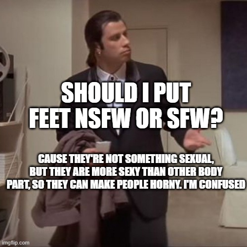 Confused Travolta | SHOULD I PUT FEET NSFW OR SFW? CAUSE THEY'RE NOT SOMETHING SEXUAL, BUT THEY ARE MORE SEXY THAN OTHER BODY PART, SO THEY CAN MAKE PEOPLE HORNY. I'M CONFUSED | image tagged in confused travolta | made w/ Imgflip meme maker