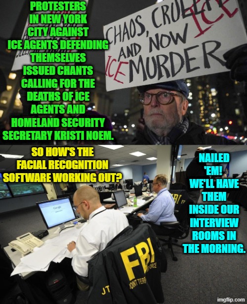 FAFO seems to be rapidly becoming the new radical leftist lifestyle. | PROTESTERS IN NEW YORK CITY AGAINST ICE AGENTS DEFENDING THEMSELVES ISSUED CHANTS CALLING FOR THE DEATHS OF ICE AGENTS AND HOMELAND SECURITY SECRETARY KRISTI NOEM. SO HOW'S THE FACIAL RECOGNITION SOFTWARE WORKING OUT? NAILED 'EM!  WE'LL HAVE THEM INSIDE OUR INTERVIEW ROOMS IN THE MORNING. | image tagged in yep | made w/ Imgflip meme maker