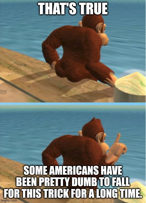 Donkey Kong | THAT'S TRUE SOME AMERICANS HAVE BEEN PRETTY DUMB TO FALL FOR THIS TRICK FOR A LONG TIME. | image tagged in donkey kong | made w/ Imgflip meme maker