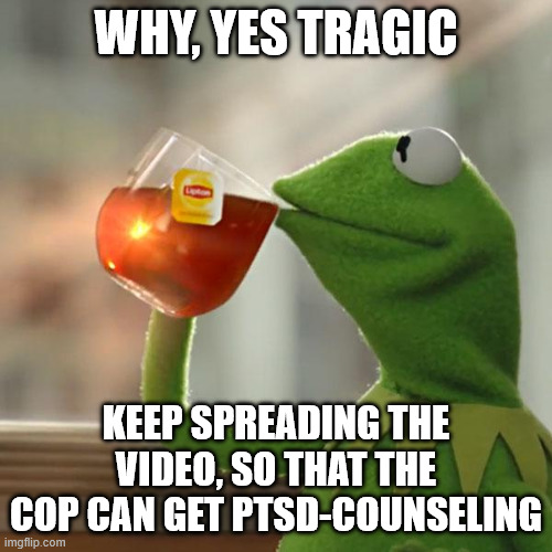 All emotion about the shooting aside, the cop is innocent. And will get therapy over this stressful situation. | WHY, YES TRAGIC; KEEP SPREADING THE VIDEO, SO THAT THE COP CAN GET PTSD-COUNSELING | image tagged in memes,but that's none of my business,kermit the frog | made w/ Imgflip meme maker