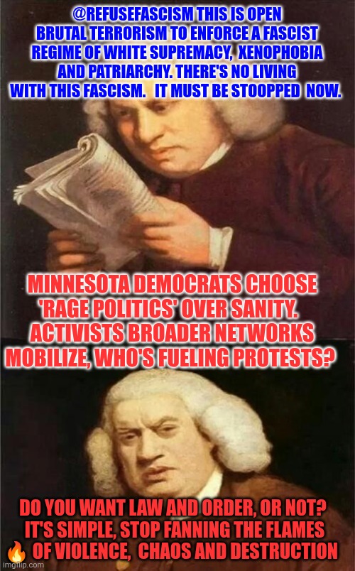 Do you want law and order, or not?  It's simple, stop fanning the flames ? of violence,  chaos and destruction | @REFUSEFASCISM THIS IS OPEN BRUTAL TERRORISM TO ENFORCE A FASCIST REGIME OF WHITE SUPREMACY,  XENOPHOBIA AND PATRIARCHY. THERE'S NO LIVING WITH THIS FASCISM.   IT MUST BE STOOPPED  NOW. MINNESOTA DEMOCRATS CHOOSE 'RAGE POLITICS' OVER SANITY.  
ACTIVISTS BROADER NETWORKS MOBILIZE, WHO'S FUELING PROTESTS? DO YOU WANT LAW AND ORDER, OR NOT?  IT'S SIMPLE, STOP FANNING THE FLAMES 🔥 OF VIOLENCE,  CHAOS AND DESTRUCTION | image tagged in political violence,chaos,protesters,rage politics,domestic terrorism,gaslighting | made w/ Imgflip meme maker
