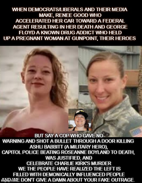 we don't give a damn about your fake outrage | WHEN DEMOCRATS/LIBERALS AND THEIR MEDIA 
MAKE, RENEE GOOD WHO ACCELERATED HER CAR TOWARD A FEDERAL AGENT RESULTING IN HER DEATH AND GEORGE FLOYD A KNOWN DRUG ADDICT WHO HELD UP A PREGNANT WOMAN AT GUNPOINT, THEIR HEROES; BUT SAY A COP WHO GAVE NO WARNING AND SHOT A BULLET THROUGH A DOOR KILLING 
ASHLI BABBITT (A MILITARY HERO),
CAPITOL POLICE BEATING ROSEANNE BOYLAND TO DEATH, 
WAS JUSTIFIED, AND CELEBRATE CHARLIE KIRK'S MURDER
 WE THE PEOPLE HAVE REALIZED THE LEFT IS FILLED WITH DEMONICALLY INFLUENCED PEOPLE AND WE DON'T GIVE A DAMN ABOUT YOUR FAKE OUTRAGE. | made w/ Imgflip meme maker
