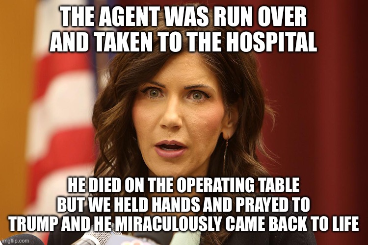 Karen Noem | THE AGENT WAS RUN OVER AND TAKEN TO THE HOSPITAL HE DIED ON THE OPERATING TABLE BUT WE HELD HANDS AND PRAYED TO TRUMP AND HE MIRACULOUSLY CA | image tagged in karen noem | made w/ Imgflip meme maker