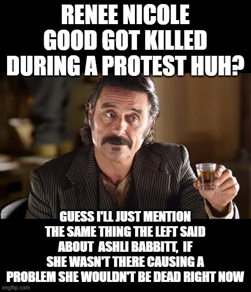 right? | RENEE NICOLE GOOD GOT KILLED DURING A PROTEST HUH? GUESS I'LL JUST MENTION THE SAME THING THE LEFT SAID ABOUT  ASHLI BABBITT,  IF SHE WASN'T THERE CAUSING A PROBLEM SHE WOULDN'T BE DEAD RIGHT NOW | image tagged in al - deadwood,stupid liberals,i too like to live dangerously,maga,donald trump approves | made w/ Imgflip meme maker