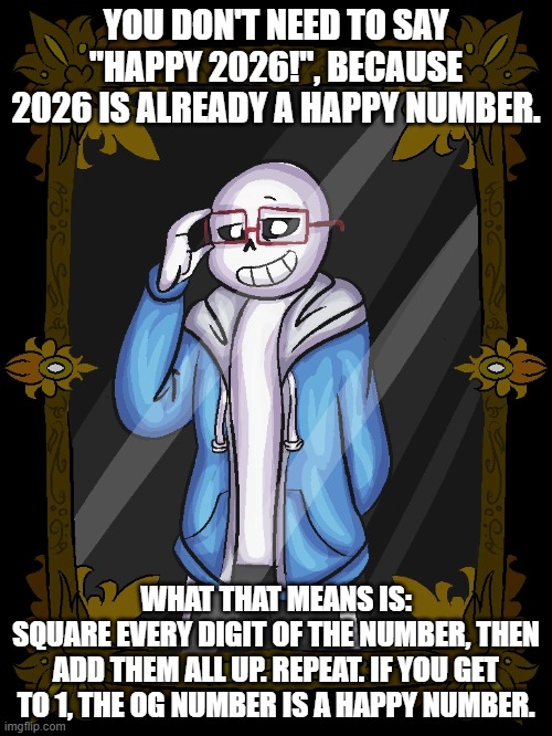 2²+0²+2²+6² = 4+0+4+36 = 44; 4²+4² = 16+16 = 32; 3²+2² = 9+4 = 13; 1²+3² = 1+9 = 10; 1²+0² = 1+0 = 1 | YOU DON'T NEED TO SAY "HAPPY 2026!", BECAUSE 2026 IS ALREADY A HAPPY NUMBER. WHAT THAT MEANS IS:
SQUARE EVERY DIGIT OF THE NUMBER, THEN ADD THEM ALL UP. REPEAT. IF YOU GET TO 1, THE OG NUMBER IS A HAPPY NUMBER. | image tagged in math | made w/ Imgflip meme maker