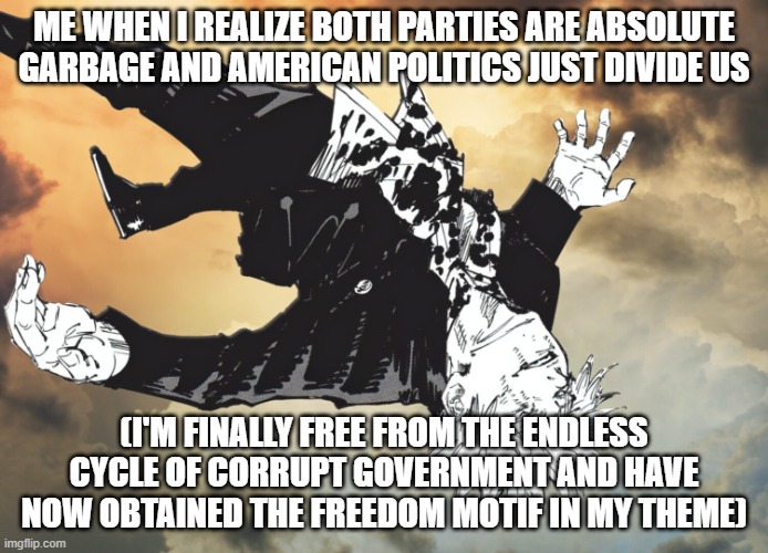Among American Politics and Parties, The Center alone is the Righteous | ME WHEN I REALIZE BOTH PARTIES ARE ABSOLUTE GARBAGE AND AMERICAN POLITICS JUST DIVIDE US; (I'M FINALLY FREE FROM THE ENDLESS CYCLE OF CORRUPT GOVERNMENT AND HAVE NOW OBTAINED THE FREEDOM MOTIF IN MY THEME) | image tagged in the honored one,politics,political meme,jjk,deltarune,freedom | made w/ Imgflip meme maker