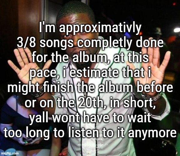 honestly cant wait to see yall reactions, it isnt anything like a billboard selling album, but its honest work | I'm approximativly 3/8 songs completly done for the album, at this pace, i estimate that i might finish the album before or on the 20th, in short, yall wont have to wait too long to listen to it anymore | image tagged in kevin hart hands up | made w/ Imgflip meme maker