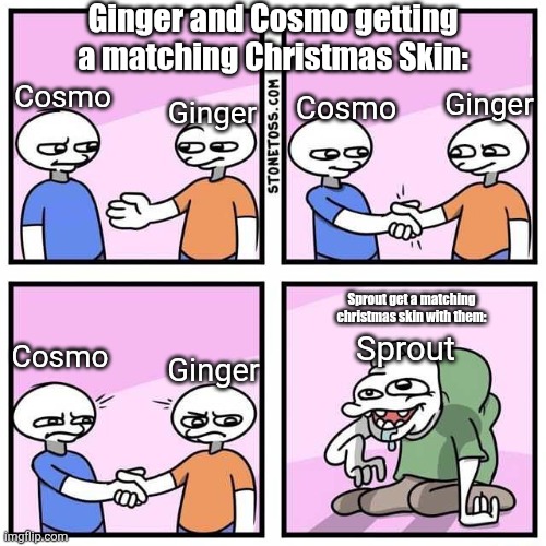 Let Cosmo be individual for once! Stop making his entire personality about Sprout bruh! (T0T) | Ginger and Cosmo getting a matching Christmas Skin:; Cosmo; Cosmo; Ginger; Ginger; Sprout get a matching christmas skin with them:; Cosmo; Sprout; Ginger | image tagged in handshake | made w/ Imgflip meme maker
