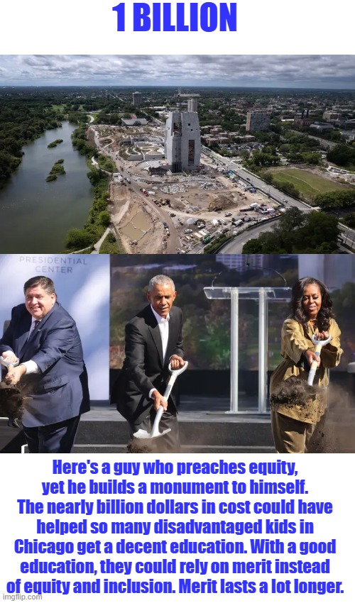 One of Satan's best | 1 BILLION; Here's a guy who preaches equity, yet he builds a monument to himself. The nearly billion dollars in cost could have helped so many disadvantaged kids in Chicago get a decent education. With a good education, they could rely on merit instead of equity and inclusion. Merit lasts a lot longer. | made w/ Imgflip meme maker