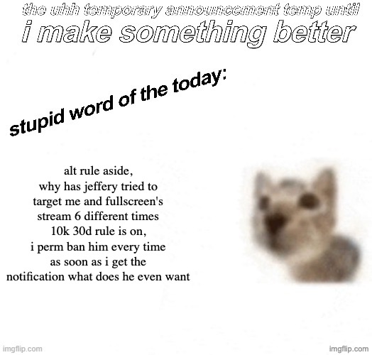 the uhh stupid car announcement temp (temporary) | alt rule aside, why has jeffery tried to target me and fullscreen's stream 6 different times
10k 30d rule is on, i perm ban him every time as soon as i get the notification what does he even want | image tagged in the uhh stupid car announcement temp temporary | made w/ Imgflip meme maker